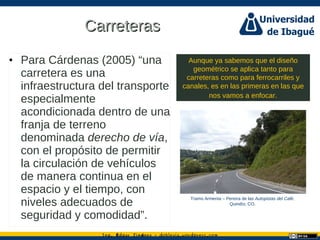 Ing. dgar Jim nez doblevia.wordpress.comÉ é ·
CarreterasCarreteras
• Para Cárdenas (2005) “una
carretera es una
infraestructura del transporte
especialmente
acondicionada dentro de una
franja de terreno
denominada derecho de vía,
con el propósito de permitir
la circulación de vehículos
de manera continua en el
espacio y el tiempo, con
niveles adecuados de
seguridad y comodidad”.
Aunque ya sabemos que el diseño
geométrico se aplica tanto para
carreteras como para ferrocarriles y
canales, es en las primeras en las que
nos vamos a enfocar.
Tramo Armenia – Pereira de las Autopistas del Café.
Quindío, CO.
 