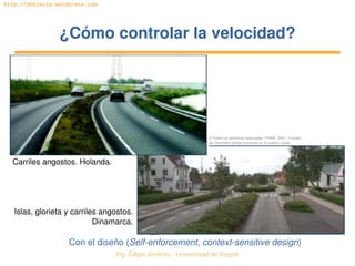 Ing. Édgar Jiménez ∙ Universidad de Ibagué 
http://doblevia.wordpress.com
¿Cómo controlar la velocidad?¿Cómo controlar la velocidad?
Con el diseño (Self­enforcement, context­sensitive design)
Carriles angostos. Holanda.
Islas, glorieta y carriles angostos. 
Dinamarca.
© Todos los derechos reservados. FHWA. 2001. Tomado 
de Geometric design practices for European roads.
 