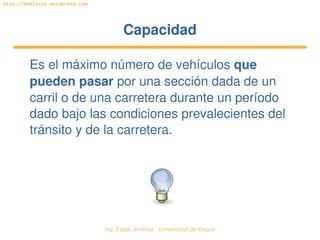 Ing. Édgar Jiménez ∙ Universidad de Ibagué 
http://doblevia.wordpress.com
CapacidadCapacidad
Es el máximo número de vehículos que 
pueden pasar por una sección dada de un 
carril o de una carretera durante un período 
dado bajo las condiciones prevalecientes del 
tránsito y de la carretera.
 