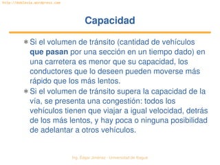 Ing. Édgar Jiménez ∙ Universidad de Ibagué 
http://doblevia.wordpress.com
CapacidadCapacidad
✱ Si el volumen de tránsito (cantidad de vehículos 
que pasan por una sección en un tiempo dado) en 
una carretera es menor que su capacidad, los 
conductores que lo deseen pueden moverse más 
rápido que los más lentos.
✱ Si el volumen de tránsito supera la capacidad de la 
vía, se presenta una congestión: todos los 
vehículos tienen que viajar a igual velocidad, detrás 
de los más lentos, y hay poca o ninguna posibilidad 
de adelantar a otros vehículos.
 