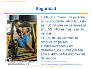 Ing. Édgar Jiménez ∙ Universidad de Ibagué 
http://doblevia.wordpress.com
SeguridadSeguridad
Cada 30 s muere una persona 
en un accidente vehicular, esto 
es, 1,2 millones de personas al 
año. 50 millones más resultan 
heridas.
El 85% de las víctimas se 
produce en países 
subdesarrollados y en 
desarrollo, los cuales poseen 
sólo el 40% de los automóviles 
del mundo.
FUENTE: Global Road Safety Partnership.
http://www.grsproadsafety.org/?pageid=329&template=factsfigures
Tomada de http://en.wikipedia.org/wiki/Image:Crash_test_landwind_25810.jpg
Prueba de la EuroNCAP a 64 km/h 
para el Jiangling Landwind.
 
