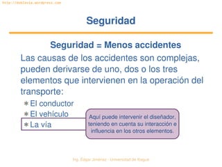 Ing. Édgar Jiménez ∙ Universidad de Ibagué 
http://doblevia.wordpress.com
SeguridadSeguridad
Seguridad = Menos accidentes
Las causas de los accidentes son complejas, 
pueden derivarse de uno, dos o los tres 
elementos que intervienen en la operación del 
transporte:
✱ El conductor
✱ El vehículo
✱ La vía
Aquí puede intervenir el diseñador,
teniendo en cuenta su interacción e
influencia en los otros elementos.
 