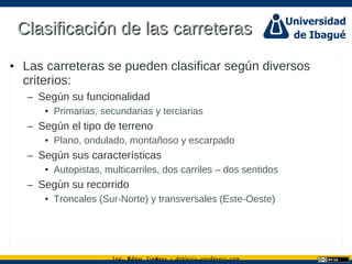 Ing. dgar Jim nez doblevia.wordpress.comÉ é ·
Clasificación de las carreterasClasificación de las carreteras
• Las carreteras se pueden clasificar según diversos
criterios:
– Según su funcionalidad
• Primarias, secundarias y terciarias
– Según el tipo de terreno
• Plano, ondulado, montañoso y escarpado
– Según sus características
• Autopistas, multicarriles, dos carriles – dos sentidos
– Según su recorrido
• Troncales (Sur-Norte) y transversales (Este-Oeste)
 