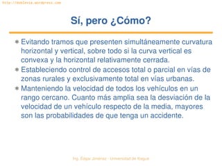 Ing. Édgar Jiménez ∙ Universidad de Ibagué 
http://doblevia.wordpress.com
Sí, pero ¿Cómo?Sí, pero ¿Cómo?
✱ Evitando tramos que presenten simultáneamente curvatura 
horizontal y vertical, sobre todo si la curva vertical es 
convexa y la horizontal relativamente cerrada.
✱ Estableciendo control de accesos total o parcial en vías de 
zonas rurales y exclusivamente total en vías urbanas.
✱ Manteniendo la velocidad de todos los vehículos en un 
rango cercano. Cuanto más amplia sea la desviación de la 
velocidad de un vehículo respecto de la media, mayores 
son las probabilidades de que tenga un accidente.
 