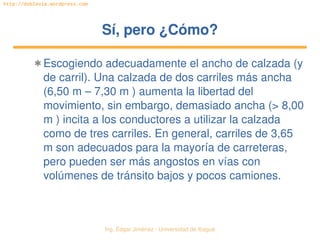 Ing. Édgar Jiménez ∙ Universidad de Ibagué 
http://doblevia.wordpress.com
Sí, pero ¿Cómo?Sí, pero ¿Cómo?
✱ Escogiendo adecuadamente el ancho de calzada (y 
de carril). Una calzada de dos carriles más ancha 
(6,50 m – 7,30 m ) aumenta la libertad del 
movimiento, sin embargo, demasiado ancha (> 8,00 
m ) incita a los conductores a utilizar la calzada 
como de tres carriles. En general, carriles de 3,65 
m son adecuados para la mayoría de carreteras, 
pero pueden ser más angostos en vías con 
volúmenes de tránsito bajos y pocos camiones.
 
