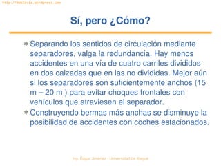 Ing. Édgar Jiménez ∙ Universidad de Ibagué 
http://doblevia.wordpress.com
Sí, pero ¿Cómo?Sí, pero ¿Cómo?
✱ Separando los sentidos de circulación mediante 
separadores, valga la redundancia. Hay menos 
accidentes en una vía de cuatro carriles divididos 
en dos calzadas que en las no divididas. Mejor aún 
si los separadores son suficientemente anchos (15 
m – 20 m ) para evitar choques frontales con 
vehículos que atraviesen el separador.
✱ Construyendo bermas más anchas se disminuye la 
posibilidad de accidentes con coches estacionados.
 