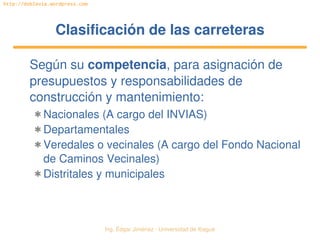 Ing. Édgar Jiménez ∙ Universidad de Ibagué 
http://doblevia.wordpress.com
Clasificación de las carreterasClasificación de las carreteras
Según su competencia, para asignación de 
presupuestos y responsabilidades de 
construcción y mantenimiento:
✱ Nacionales (A cargo del INVIAS)
✱ Departamentales
✱ Veredales o vecinales (A cargo del Fondo Nacional 
de Caminos Vecinales)
✱ Distritales y municipales
 