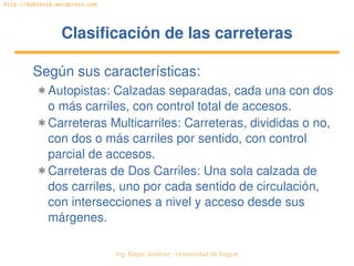 Ing. Édgar Jiménez ∙ Universidad de Ibagué 
http://doblevia.wordpress.com
Clasificación de las carreterasClasificación de las carreteras
Según sus características:
✱ Autopistas: Calzadas separadas, cada una con dos 
o más carriles, con control total de accesos.
✱ Carreteras Multicarriles: Carreteras, divididas o no, 
con dos o más carriles por sentido, con control 
parcial de accesos.
✱ Carreteras de Dos Carriles: Una sola calzada de 
dos carriles, uno por cada sentido de circulación, 
con intersecciones a nivel y acceso desde sus 
márgenes.
 