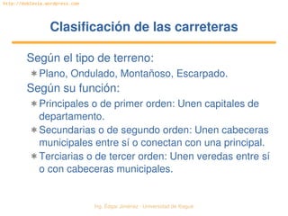 Ing. Édgar Jiménez ∙ Universidad de Ibagué 
http://doblevia.wordpress.com
Clasificación de las carreterasClasificación de las carreteras
Según el tipo de terreno:
✱ Plano, Ondulado, Montañoso, Escarpado.
Según su función:
✱ Principales o de primer orden: Unen capitales de 
departamento.
✱ Secundarias o de segundo orden: Unen cabeceras 
municipales entre sí o conectan con una principal.
✱ Terciarias o de tercer orden: Unen veredas entre sí 
o con cabeceras municipales.
 
