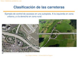 Ing. Édgar Jiménez ∙ Universidad de Ibagué 
http://doblevia.wordpress.com
Clasificación de las carreterasClasificación de las carreteras
Ejemplo de control de accesos en una autopista. A la izquierda en zona 
urbana y a la derecha en zona rural.
Tomado de http://commons.wikimedia.org/wiki/Image:Autobahn_anschluss1.jpg
Tomado de http://commons.wikimedia.org/wiki/Image:I­405_at_CA_19.jpg
 