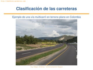 Ing. Édgar Jiménez ∙ Universidad de Ibagué 
http://doblevia.wordpress.com
Clasificación de las carreterasClasificación de las carreteras
Ejemplo de una vía multicarril en terreno plano en Colombia
Derecho de vía 
(una calzada)
 