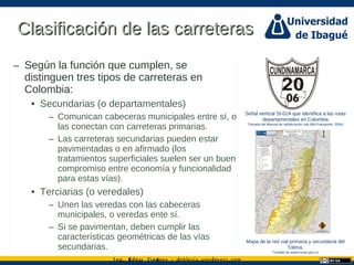 Ing. dgar Jim nez doblevia.wordpress.comÉ é ·
Clasificación de las carreterasClasificación de las carreteras
– Según la función que cumplen, se
distinguen tres tipos de carreteras en
Colombia:
• Secundarias (o departamentales)
– Comunican cabeceras municipales entre sí, o
las conectan con carreteras primarias.
– Las carreteras secundarias pueden estar
pavimentadas o en afirmado (los
tratamientos superficiales suelen ser un buen
compromiso entre economía y funcionalidad
para estas vías).
• Terciarias (o veredales)
– Unen las veredas con las cabeceras
municipales, o veredas ente sí.
– Si se pavimentan, deben cumplir las
características geométricas de las vías
secundarias.
Señal vertical SI-01A que identifica a las rutas
departamentales en Colombia
Tomado del Manual de señalización vial (MinTransporte, 2004)
Mapa de la red vial primaria y secundaria del
Tolima.
Tomado de www.invias.gov.co
 