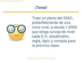 Ing. Édgar Jiménez ∙ Universidad de Ibagué 
http://doblevia.wordpress.com
¡Tarea!¡Tarea!
Traer un plano del IGAC, 
preferiblemente de una 
zona rural, a escala 1:2000 
que tenga curvas de nivel 
cada 2 m, escalímetro, 
regla, lápiz y compás para 
la próxima clase.
 