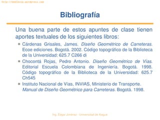 Ing. Édgar Jiménez ∙ Universidad de Ibagué 
http://doblevia.wordpress.com
BibliografíaBibliografía
Una  buena  parte  de  estos  apuntes  de  clase  tienen 
aportes textuales de los siguientes libros:
✱ Cárdenas  Grisales,  James.  Diseño  Geométrico  de  Carreteras. 
Ecoe ediciones. Bogotá. 2002. Código topográfico de la Biblioteca 
de la Universidad: 625.7 C266 di
✱ Chocontá  Rojas,  Pedro  Antonio.  Diseño  Geométrico  de  Vías. 
Editorial  Escuela  Colombiana  de  Ingeniería.  Bogotá.  1998. 
Código  topográfico  de  la  Biblioteca  de  la  Universidad:  625.7 
Ch545
✱ Instituto Nacional de Vías, INVIAS, Ministerio de Transporte. 
Manual de Diseño Geométrico para Carreteras. Bogotá. 1998.
 