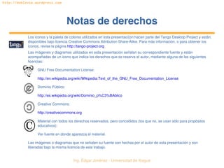 Ing. Édgar Jiménez ∙ Universidad de Ibagué 
http://doblevia.wordpress.com
Notas de derechosNotas de derechos
Los iconos y la paleta de colores utilizados en esta presentaci{on hacen parte del Tango Desktop Project y están 
disponibles bajo licencia Creative Commons Attribution Share­Alike. Para más información, o para obtener los 
iconos, revise la página http://tango­project­org
Las imágenes y diagramas utilizados en esta presentación señalan su correspondiente fuente y están 
acompañadas de un icono que indica los derechos que se reserva el autor, mediante alguna de las siguientes 
licencias:
GNU Free Documentation License:
http://en.wikipedia.org/wiki/Wikipedia:Text_of_the_GNU_Free_Documentation_License
Dominio Público:
http://es.wikipedia.org/wiki/Dominio_p%C3%BAblico
Creative Commons:
http://creativecommons.org
Material con todos los derechos reservados, pero concedidos (los que no, se usan sólo para propósitos 
educativos):
Ver fuente en donde aparezca el material.
Las imágenes o diagramas que no señalen su fuente son hechas por el autor de esta presentación y son 
liberadas bajo la misma licencia de este trabajo.
 