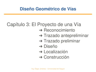   Ing. Édgar Jiménez ∙ Universidad de Ibagué
Diseño Geométrico de VíasDiseño Geométrico de Vías
Capítulo 3: El Proyecto de una Vía
➜ Reconocimiento
➜ Trazado antepreliminar
➜ Trazado preliminar
➜ Diseño
➜ Localización
➜ Construcción
 