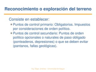   Ing. Édgar Jiménez ∙ Universidad de Ibagué
Reconocimiento o exploración del terrenoReconocimiento o exploración del terreno
Consiste en establecer:
✱ Puntos de control primario: Obligatorios. Impuestos 
por consideraciones de orden político.
✱ Puntos de control secundario: Puntos de orden 
político opcionales o naturales de paso obligado 
(ponteaderos, depresiones) o que se deben evitar 
(pantanos, fallas geológicas).
 