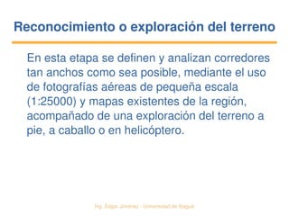   Ing. Édgar Jiménez ∙ Universidad de Ibagué
Reconocimiento o exploración del terrenoReconocimiento o exploración del terreno
En esta etapa se definen y analizan corredores 
tan anchos como sea posible, mediante el uso 
de fotografías aéreas de pequeña escala 
(1:25000) y mapas existentes de la región, 
acompañado de una exploración del terreno a 
pie, a caballo o en helicóptero.
 