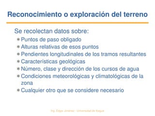   Ing. Édgar Jiménez ∙ Universidad de Ibagué
Reconocimiento o exploración del terrenoReconocimiento o exploración del terreno
Se recolectan datos sobre:
✱ Puntos de paso obligado
✱ Alturas relativas de esos puntos
✱ Pendientes longitudinales de los tramos resultantes
✱ Características geológicas
✱ Número, clase y dirección de los cursos de agua
✱ Condiciones meteorológicas y climatológicas de la 
zona
✱ Cualquier otro que se considere necesario
 
