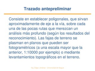   Ing. Édgar Jiménez ∙ Universidad de Ibagué
Trazado antepreliminarTrazado antepreliminar
Consiste en establecer poligonales, que sirvan 
aproximadamente de eje a la vía, sobre cada 
una de las pocas rutas que merezcan un 
análisis más profundo (según los resultados del 
reconocimiento). Las fajas de terreno se 
plasman en planos que pueden ser 
fotogramétricos (a una escala mayor que la 
anterior, 1:10000 por ejemplo) o mediante 
levantamientos topográficos en el terreno.
 