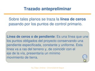   Ing. Édgar Jiménez ∙ Universidad de Ibagué
Trazado antepreliminarTrazado antepreliminar
Sobre tales planos se traza la línea de ceros 
pasando por los puntos de control primario.
Línea de ceros o de pendiente: Es una línea que une
los puntos obligados del proyecto conservando una
pendiente especificada, constante y uniforme. Esta
línea va a ras del terreno y, de coincidir con el
eje de la vía, presentaría un mínimo
movimiento de tierra.
 