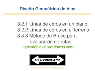   Ing. Édgar Jiménez ∙ Universidad de Ibagué
Diseño Geométrico de VíasDiseño Geométrico de Vías
3.2.1 Línea de ceros en un plano
3.2.2 Línea de ceros en el terreno
3.3.3 Método de Bruce para
   evaluación de rutas
http://doblevia.wordpress.com/
 