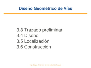   Ing. Édgar Jiménez ∙ Universidad de Ibagué
Diseño Geométrico de VíasDiseño Geométrico de Vías
3.3 Trazado preliminar
3.4 Diseño
3.5 Localización
3.6 Construcción
 