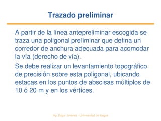   Ing. Édgar Jiménez ∙ Universidad de Ibagué
Trazado preliminarTrazado preliminar
A partir de la línea antepreliminar escogida se 
traza una poligonal preliminar que defina un 
corredor de anchura adecuada para acomodar 
la vía (derecho de vía).
Se debe realizar un levantamiento topográfico 
de precisión sobre esta poligonal, ubicando 
estacas en los puntos de abscisas múltiplos de 
10 ó 20 m y en los vértices.
 