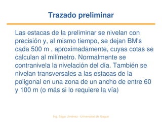   Ing. Édgar Jiménez ∙ Universidad de Ibagué
Trazado preliminarTrazado preliminar
Las estacas de la preliminar se nivelan con 
precisión y, al mismo tiempo, se dejan BM's 
cada 500 m , aproximadamente, cuyas cotas se 
calculan al milímetro. Normalmente se 
contranivela la nivelación del día. También se 
nivelan transversales a las estacas de la 
poligonal en una zona de un ancho de entre 60 
y 100 m (o más si lo requiere la vía)
 