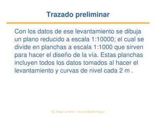   Ing. Édgar Jiménez ∙ Universidad de Ibagué
Trazado preliminarTrazado preliminar
Con los datos de ese levantamiento se dibuja 
un plano reducido a escala 1:10000; el cual se 
divide en planchas a escala 1:1000 que sirven 
para hacer el diseño de la vía. Estas planchas 
incluyen todos los datos tomados al hacer el 
levantamiento y curvas de nivel cada 2 m .
 