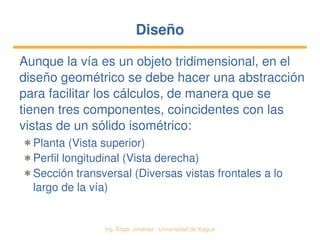   Ing. Édgar Jiménez ∙ Universidad de Ibagué
DiseñoDiseño
Aunque la vía es un objeto tridimensional, en el 
diseño geométrico se debe hacer una abstracción 
para facilitar los cálculos, de manera que se 
tienen tres componentes, coincidentes con las 
vistas de un sólido isométrico:
✱ Planta (Vista superior)
✱ Perfil longitudinal (Vista derecha)
✱ Sección transversal (Diversas vistas frontales a lo 
largo de la vía)
 