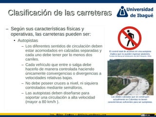 Ing. dgar Jim nez doblevia.wordpress.comÉ é ·
Clasificación de las carreterasClasificación de las carreteras
– Según sus características físicas y
operativas, las carreteras pueden ser:
• Autopistas
– Los diferentes sentidos de circulación deben
estar acomodados en calzadas separadas y
cada uno debe tener por lo menos dos
carriles.
– Cada vehículo que entre o salga debe
hacerlo de manera controlada haciendo
únicamente convergencias o divergencias a
velocidades relativas bajas.
– No debe poseer cruces a nivel, ni siquiera
controlados mediante semáforos.
– Las autopistas deben diseñarse para
soportar una circulación a alta velocidad
(mayor a 80 km/h ).
El control total de accesos en una autopista
implica que no pueden ingresar peatones.
Tomado del Manual de señalización vial (MinTransporte, 2004)
Las dobles calzadas que se construyen
actualmente en Colombia no tienen
características suficientes para ser autopistas.
 