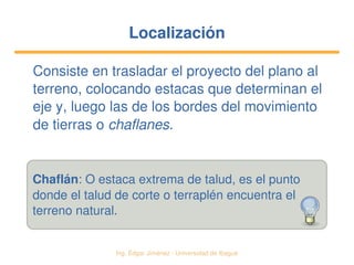   Ing. Édgar Jiménez ∙ Universidad de Ibagué
LocalizaciónLocalización
Consiste en trasladar el proyecto del plano al 
terreno, colocando estacas que determinan el 
eje y, luego las de los bordes del movimiento 
de tierras o chaflanes.
Chaflán: O estaca extrema de talud, es el punto
donde el talud de corte o terraplén encuentra el
terreno natural.
 