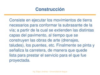   Ing. Édgar Jiménez ∙ Universidad de Ibagué
ConstrucciónConstrucción
Consiste en ejecutar los movimientos de tierra 
necesarios para conformar la subrasante de la 
vía; a partir de la cual se extienden las distintas 
capas del pavimento, al tiempo que se 
construyen las obras de arte (drenajes, 
taludes), los puentes, etc. Finalmente se pinta y 
señaliza la carretera, de manera que quede 
lista para prestar el servicio para el que fue 
proyectada.
 