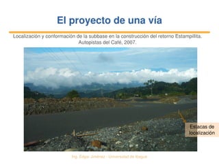   Ing. Édgar Jiménez ∙ Universidad de Ibagué
El proyecto de una víaEl proyecto de una vía
Localización y conformación de la subbase en la construcción del retorno Estampillita.
Autopistas del Café, 2007.
Estacas de 
localización
 