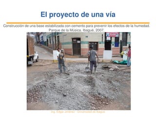   Ing. Édgar Jiménez ∙ Universidad de Ibagué
El proyecto de una víaEl proyecto de una vía
Construcción de una base estabilizada con cemento para prevenir los efectos de la humedad. 
Parque de la Música. Ibagué, 2007.
 