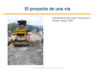  Ing. Édgar Jiménez ∙ Universidad de Ibagué
El proyecto de una víaEl proyecto de una vía
Compactación de la base. Parque de la 
Música. Ibagué, 2007.
 