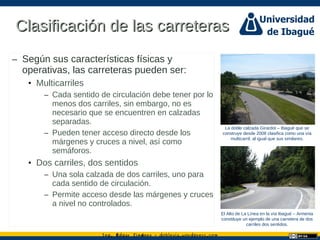 Ing. dgar Jim nez doblevia.wordpress.comÉ é ·
Clasificación de las carreterasClasificación de las carreteras
– Según sus características físicas y
operativas, las carreteras pueden ser:
• Multicarriles
– Cada sentido de circulación debe tener por lo
menos dos carriles, sin embargo, no es
necesario que se encuentren en calzadas
separadas.
– Pueden tener acceso directo desde los
márgenes y cruces a nivel, así como
semáforos.
• Dos carriles, dos sentidos
– Una sola calzada de dos carriles, uno para
cada sentido de circulación.
– Permite acceso desde las márgenes y cruces
a nivel no controlados.
La doble calzada Girardot – Ibagué que se
construye desde 2008 clasifica como una vía
multicarril, al igual que sus similares.
El Alto de La Línea en la vía Ibagué – Armenia
constituye un ejemplo de una carretera de dos
carriles dos sentidos.
 