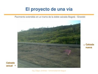   Ing. Édgar Jiménez ∙ Universidad de Ibagué
El proyecto de una víaEl proyecto de una vía
Pavimento extendido en un tramo de la doble calzada Bogotá ­ Girardot
Calzada 
nueva
Calzada 
actual
 