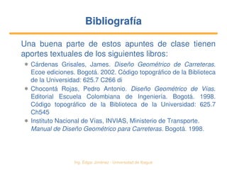   Ing. Édgar Jiménez ∙ Universidad de Ibagué
BibliografíaBibliografía
Una  buena  parte  de  estos  apuntes  de  clase  tienen 
aportes textuales de los siguientes libros:
✱ Cárdenas  Grisales,  James.  Diseño  Geométrico  de  Carreteras. 
Ecoe ediciones. Bogotá. 2002. Código topográfico de la Biblioteca 
de la Universidad: 625.7 C266 di
✱ Chocontá  Rojas,  Pedro  Antonio.  Diseño  Geométrico  de  Vías. 
Editorial  Escuela  Colombiana  de  Ingeniería.  Bogotá.  1998. 
Código  topográfico  de  la  Biblioteca  de  la  Universidad:  625.7 
Ch545
✱ Instituto Nacional de Vías, INVIAS, Ministerio de Transporte. 
Manual de Diseño Geométrico para Carreteras. Bogotá. 1998.
 