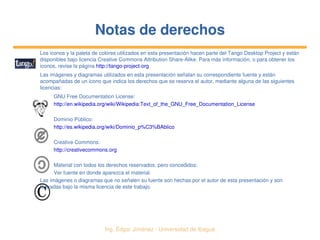   Ing. Édgar Jiménez ∙ Universidad de Ibagué
Notas de derechosNotas de derechos
Los iconos y la paleta de colores utilizados en esta presentación hacen parte del Tango Desktop Project y están 
disponibles bajo licencia Creative Commons Attribution Share­Alike. Para más información, o para obtener los 
iconos, revise la página http://tango­project­org
Las imágenes y diagramas utilizados en esta presentación señalan su correspondiente fuente y están 
acompañadas de un icono que indica los derechos que se reserva el autor, mediante alguna de las siguientes 
licencias:
GNU Free Documentation License:
http://en.wikipedia.org/wiki/Wikipedia:Text_of_the_GNU_Free_Documentation_License
Dominio Público:
http://es.wikipedia.org/wiki/Dominio_p%C3%BAblico
Creative Commons:
http://creativecommons.org
Material con todos los derechos reservados, pero concedidos:
Ver fuente en donde aparezca el material.
Las imágenes o diagramas que no señalen su fuente son hechas por el autor de esta presentación y son 
liberadas bajo la misma licencia de este trabajo.
 