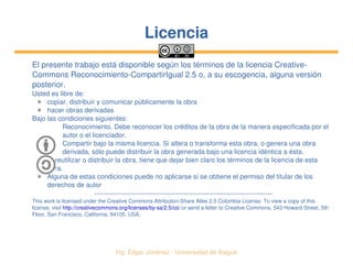   Ing. Édgar Jiménez ∙ Universidad de Ibagué
LicenciaLicencia
El presente trabajo está disponible según los términos de la licencia Creative­
Commons Reconocimiento­CompartirIgual 2.5 o, a su escogencia, alguna versión 
posterior.
Usted es libre de:
✱ copiar, distribuir y comunicar públicamente la obra
✱ hacer obras derivadas
Bajo las condiciones siguientes:
Reconocimiento. Debe reconocer los créditos de la obra de la manera especificada por el 
autor o el licenciador.
Compartir bajo la misma licencia. Si altera o transforma esta obra, o genera una obra 
derivada, sólo puede distribuir la obra generada bajo una licencia idéntica a ésta.
✱ Al reutilizar o distribuir la obra, tiene que dejar bien claro los términos de la licencia de esta 
obra.
✱ Alguna de estas condiciones puede no aplicarse si se obtiene el permiso del titular de los 
derechos de autor
­­­­­­­­­­­­­­­­­­­­­­­­­­­­­­­­­­­­­­­­­­­­­­­­­­­­­­­­­­­­­­­­­­­­­­­­­­­­
This work is licensed under the Creative Commons Attribution­Share Alike 2.5 Colombia License. To view a copy of this 
license, visit http://creativecommons.org/licenses/by­sa/2.5/co/ or send a letter to Creative Commons, 543 Howard Street, 5th 
Floor, San Francisco, California, 94105, USA.
 