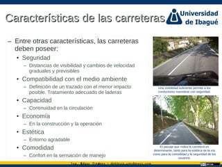 Ing. dgar Jim nez doblevia.wordpress.comÉ é ·
Características de las carreterasCaracterísticas de las carreteras
– Entre otras características, las carreteras
deben poseer:
• Seguridad
– Distancias de visibilidad y cambios de velocidad
graduales y previsibles
• Compatibilidad con el medio ambiente
– Definición de un trazado con el menor impacto
posible. Tratamiento adecuado de laderas
• Capacidad
– Continuidad en la circulación
• Economía
– En la construcción y la operación
• Estética
– Entorno agradable
• Comodidad
– Confort en la sensación de manejo
Una visibilidad suficiente permite a los
conductores maniobrar con seguridad.
El paisaje que rodea la carretera es
determinante, tanto para la estética de la vía
como para la comodidad y la seguridad de los
usuarios.
Catalina Rodriguez
Catalina Rodriguez
 