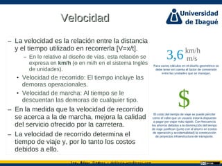 Ing. dgar Jim nez doblevia.wordpress.comÉ é ·
VelocidadVelocidad
– La velocidad es la relación entre la distancia
y el tiempo utilizado en recorrerla [V=x/t].
– En lo relativo al diseño de vías, esta relación se
expresa en km/h (o en mi/h en el sistema Inglés
de unidades).
• Velocidad de recorrido: El tiempo incluye las
demoras operacionales.
• Velocidad de marcha: Al tiempo se le
descuentan las demoras de cualquier tipo.
– En la medida que la velocidad de recorrido
se acerca a la de marcha, mejora la calidad
del servicio ofrecido por la carretera.
– La velocidad de recorrido determina el
tiempo de viaje y, por lo tanto los costos
debidos a ello.
Para varios cálculos en el diseño geométrico se
debe tener en cuenta el factor de conversión
entre las unidades que se manejan.
El costo del tiempo de viaje se puede percibir
como el valor que un usuario estaría dispuesto
a pagar por viajar más rápido. Con frecuencia
los ahorros debidos a la disminución del tiempo
de viaje justifican (junto con el ahorro en costos
de operación y accidentalidad) la construcción
de proyectos infraestructura de transporte.
3,6km/h
m/s
$
 