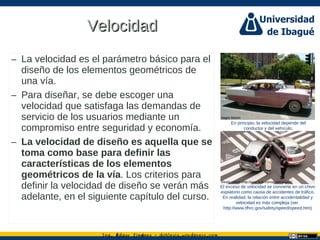 Ing. dgar Jim nez doblevia.wordpress.comÉ é ·
VelocidadVelocidad
– La velocidad es el parámetro básico para el
diseño de los elementos geométricos de
una vía.
– Para diseñar, se debe escoger una
velocidad que satisfaga las demandas de
servicio de los usuarios mediante un
compromiso entre seguridad y economía.
– La velocidad de diseño es aquella que se
toma como base para definir las
características de los elementos
geométricos de la vía. Los criterios para
definir la velocidad de diseño se verán más
adelante, en el siguiente capítulo del curso.
En principio, la velocidad depende del
conductor y del vehículo.
El exceso de velocidad se convierte en un chivo
expiatorio como causa de accidentes de tráfico.
En realidad, la relación entre accidentalidad y
velocidad es más compleja (ver
http://www.tfhrc.gov/safety/speed/speed.htm)
Hagen Marien
Shuets Udono (http://www.flickr.com/people/udono/)
 