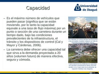 Ing. dgar Jim nez doblevia.wordpress.comÉ é ·
CapacidadCapacidad
– Es el máximo número de vehículos que
pueden pasar (significa que se están
moviendo, por lo tanto la capacidad
equivale a una tasa de flujo máxima) por un
punto o sección de una carretera durante un
tiempo dado, bajo las condiciones
prevalecientes de la infraestructura, el
tránsito y los dispositivos de control (Cal y
Mayor y Cárdenas, 2006).
– La carretera debe ofrecer una capacidad tal
que sirva a la demanda proyectada a 20
años (volumen futuro) de manera efectiva,
segura y cómoda.
En Colombia, es común que las vías de acceso
a las principales ciudades colapsen por falta de
capacidad durante los planes retorno.
Tradicionalmente los problemas de capacidad
son atacados aumentando la oferta vial (más
carriles, p. ej,.), pero esto no es suficiente, se
requieren medidas más integrales.
Catalina Rodriguez
 