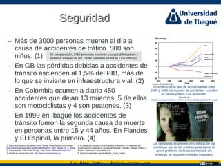 Ing. dgar Jim nez doblevia.wordpress.comÉ é ·
SeguridadSeguridad
– Más de 3000 personas mueren al día a
causa de accidentes de tráfico. 500 son
niños. (1)
– En GB las pérdidas debidas a accidentes de
tránsito ascienden al 1,5% del PIB, más de
lo que se invierte en infraestructura vial. (2)
– En Colombia ocurren a diario 450
accidentes que dejan 13 muertos, 5 de ellos
son motociclistas y 4 son peatones. (3)
– En 1999 en Ibagué los accidentes de
tránsito fueron la segunda causa de muerte
en personas entre 15 y 44 años. En Flandes
y El Espinal, la primera. (4)
Incremento de la tasa de accidentalidad entre
1980 y 1995. La mayoría de accidentes suceden
en países pobres o en desarrollo.
Tomado de
http://www.grsproadsafety.org/themes/default/pdfs/graphFatalities.pdf
Las campañas de prevención y educación vial
constituye uno de los métodos para atacar el
grave problema de la accidentalidad, sin
embargo, se requieren medidas integrales.
1. Facts and figures of a global crisis. Global Road Safety Partenrship.
http://www.grsproadsafety.org/knowledge-facts_and_figures_of_a_global_crisis-18.html
2. Campaign for Safe Road Design. http://www.saferoaddesign.com/
3. Fondo de Prevención Vial. http://www.fonprevial.org.co
4. El desarrollo humano en el Tolima y el derecho a la salud en los
municipios de Cajamarca, Chaparral, Espinal, Flandes, Ibagué, Ortega y
Rovira. Defensoría del pueblo et al.
5. http://en.wikipedia.org/wiki/World_Trade_center
Fondo de prevención vial
En comparación, 2750 personas murieron a causa del incendio y
posterior colapso de las Torres Gemelas en NY el 11-9-2001 (5)
 