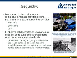 Ing. dgar Jim nez doblevia.wordpress.comÉ é ·
SeguridadSeguridad
– Las causas de los accidentes son
complejas, a menudo resultan de una
mezcla de los tres elementos involucrados:
• El usuario
• El vehículo
• La vía
– El objetivo del diseñador de una carretera
debe ser el de evitar cualquier accidente
cuya causa sea atribuible a la vía.
• Una manera de lograrlo, es garantizar una
adecuada distancia de visibilidad para
brindarle a conductores y peatones, suficiente
tiempo para reaccionar ante los imprevistos.
La mayor parte de los accidentes de tránsito se
producen por culpa de los usuarios. Sin embargo,
cada causa involucra múltiples factores, p.ej., el
usuario puede estar fatigado, embriagado,
distraído, etc.
El diseño de las carreteras puede ayudar tanto
a prevenir accidentes como a provocarlos.
http://en.wikipedia.org/wiki/File:Img0a36.jpg
 