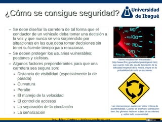 Ing. dgar Jim nez doblevia.wordpress.comÉ é ·
¿Cómo se consigue seguridad?¿Cómo se consigue seguridad?
– Se debe diseñar la carretera de tal forma que el
conductor de un vehículo deba tomar una decisión a
la vez y que nunca se vea sorprendido por
situaciones en las que deba tomar decisiones sin
tener suficiente tiempo para reaccionar.
– Se deben proteger los usuarios vulnerables:
peatones y ciclistas.
– Algunos factores preponderantes para que una
carretera sea segura son:
» Distancia de visibilidad (especialmente la de
parada)
» Curvatura
» Peralte
» El manejo de la velocidad
» El control de accesos
» La separación de la circulación
» La señalización
Varios estudios han encontrado (
http://www.tfhrc.gov/safety/speed/speed.htm)
que cuanto más alta sea la desviación de la
velocidad respecto de la media, mayor es la
probabilidad de sufrir un accidente.
Las intersecciones suelen ser sitios críticos de
accidentalidad. Cuando se diseñan y construyen
bien, las glorietas reducen la tasa de accidentes
y, sobre todo, su severidad.
http://www.flickr.com/photos/thatguyfromcchs08/
 