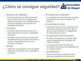 Ing. dgar Jim nez doblevia.wordpress.comÉ é ·
¿Cómo se consigue seguridad?¿Cómo se consigue seguridad?
– Distancia de visibilidad
» El diseño geométrico debe garantizar
que en todo momento se dispone de
suficiente distancia de visibilidad (por lo
menos de parada), de acuerdo a la
velocidad de diseño.
– Curvatura
» El diseño debe favorecer curvas con
menor grado de curvatura y apropiada
transición.
» Se deben evitar tramos que presenten
simultáneamente curvatura horizontal y
vertical, especialmente si la curva
vertical es convexa.
– Peralte
» Todas las curvas deben tener el peralte
adecuado en función de su velocidad y
curvatura.
– El manejo de la velocidad
» Los cambios de velocidad que imponga
la geometría de la vía no deben ser
bruscos.
– El control de accesos
» Una buena parte de los accidentes que
involucran vehículos lentos se debe a
que su baja velocidad es obligada por
la realización de un giro.
– La separación de la circulación
» El tráfico de peatones y ciclistas debe
estar apropiadamente separado del
tráfico vehicular.
» La separación de los sentidos de
circulación disminuye la probabilidad de
un choque frontal.
– La señalización
» Debe ser uniforme y pertinente para
que sea aceptada por los usuarios.
 